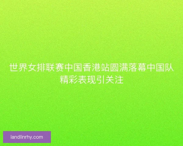 世界女排联赛中国香港站圆满落幕中国队精彩表现引关注