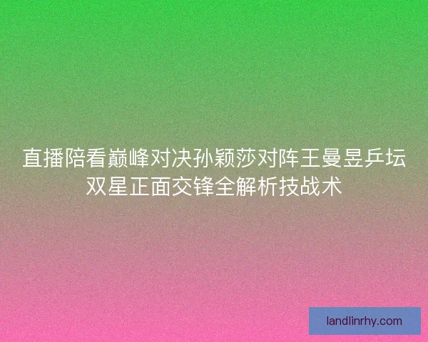 直播陪看巅峰对决孙颖莎对阵王曼昱乒坛双星正面交锋全解析技战术