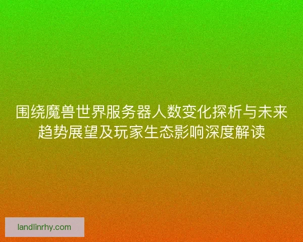 围绕魔兽世界服务器人数变化探析与未来趋势展望及玩家生态影响深度解读
