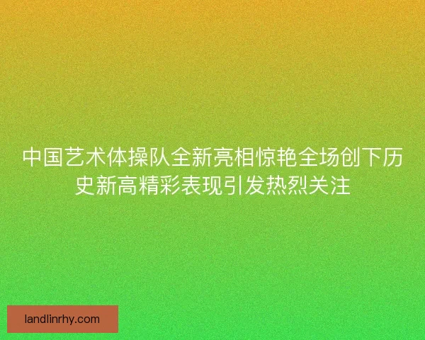 中国艺术体操队全新亮相惊艳全场创下历史新高精彩表现引发热烈关注