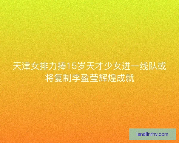 天津女排力捧15岁天才少女进一线队或将复制李盈莹辉煌成就