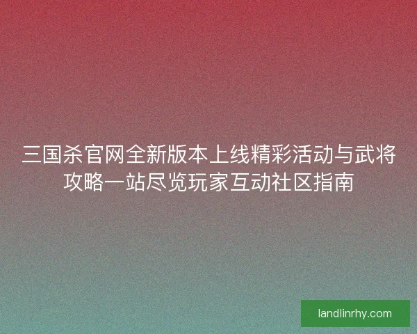 三国杀官网全新版本上线精彩活动与武将攻略一站尽览玩家互动社区指南