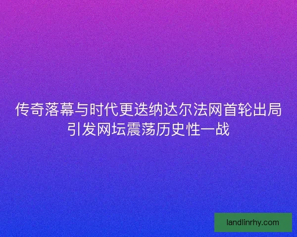 传奇落幕与时代更迭纳达尔法网首轮出局引发网坛震荡历史性一战