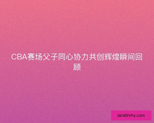 CBA赛场父子同心协力共创辉煌瞬间回顾