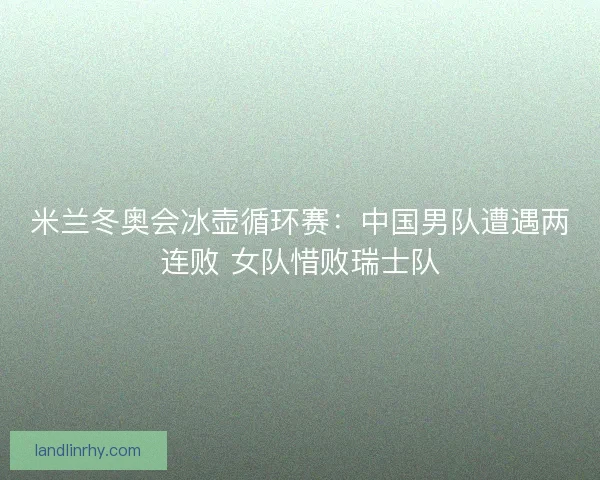 米兰冬奥会冰壶循环赛：中国男队遭遇两连败 女队惜败瑞士队