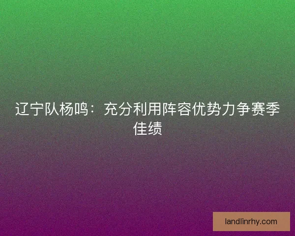 辽宁队杨鸣:充分利用阵容优势力争赛季佳绩 辽宁队杨鸣:充分利用阵容优势力争赛季佳绩