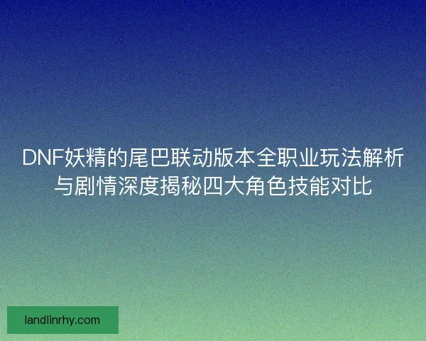 DNF妖精的尾巴联动版本全职业玩法解析与剧情深度揭秘四大角色技能对比 DNF妖精的尾巴联动版本全职业玩法解析与剧情深度揭秘四大角色技能对比
