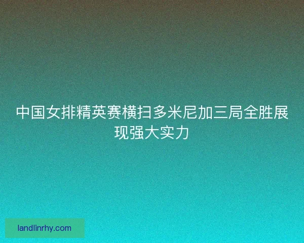 中国女排精英赛横扫多米尼加三局全胜展现强大实力