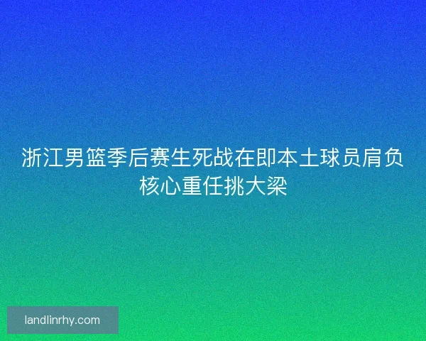 浙江男篮季后赛生死战在即本土球员肩负核心重任挑大梁