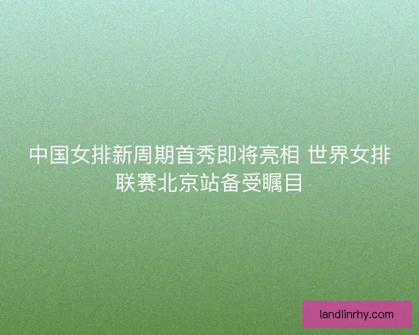 中国女排新周期首秀即将亮相 世界女排联赛北京站备受瞩目