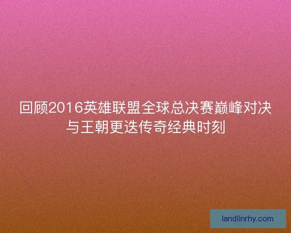 回顾2016英雄联盟全球总决赛巅峰对决与王朝更迭传奇经典时刻