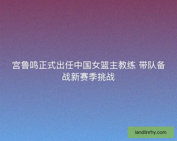 宫鲁鸣正式出任中国女篮主教练 带队备战新赛季挑战
