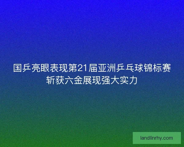 国乒亮眼表现第21届亚洲乒乓球锦标赛斩获六金展现强大实力