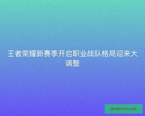 王者荣耀新赛季开启职业战队格局迎来大调整 王者荣耀新赛季开启职业战队格局迎来大调整
